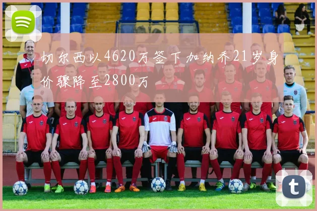 切尔西以4620万签下加纳乔21岁身价骤降至2800万