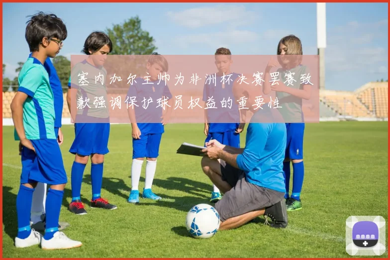 塞内加尔主帅为非洲杯决赛罢赛致歉强调保护球员权益的重要性