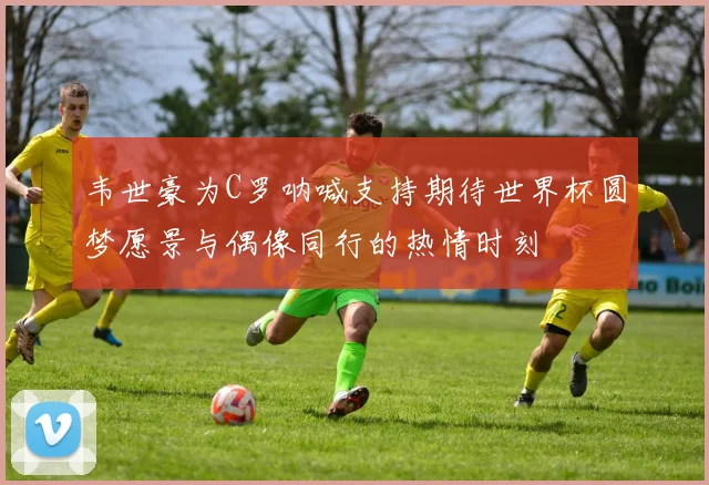 韦世豪为C罗呐喊支持期待世界杯圆梦愿景与偶像同行的热情时刻