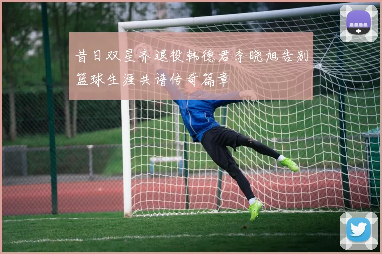 昔日双星齐退役韩德君李晓旭告别篮球生涯共谱传奇篇章