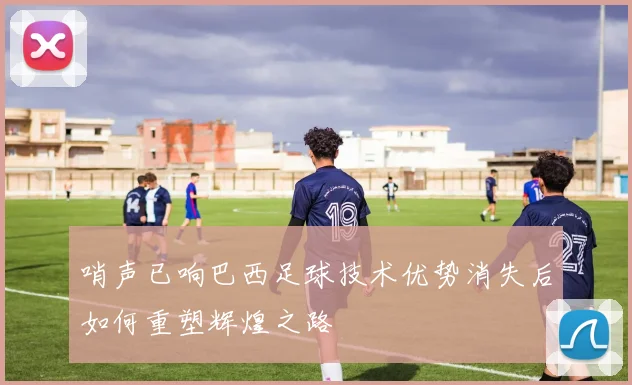 哨声已响巴西足球技术优势消失后如何重塑辉煌之路