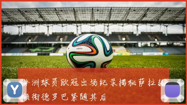 非洲球员欧冠出场纪录揭秘萨拉赫领衔德罗巴紧随其后