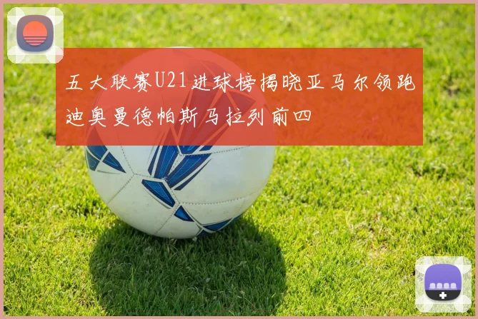 五大联赛U21进球榜揭晓亚马尔领跑迪奥曼德帕斯马拉列前四