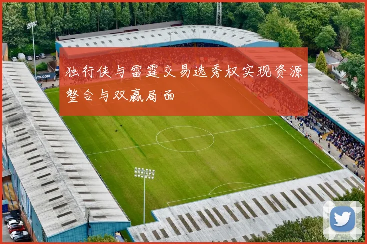 独行侠与雷霆交易选秀权实现资源整合与双赢局面