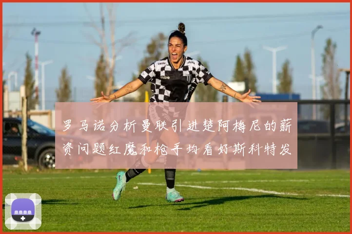 罗马诺分析曼联引进楚阿梅尼的薪资问题红魔和枪手均看好斯科特发展潜力