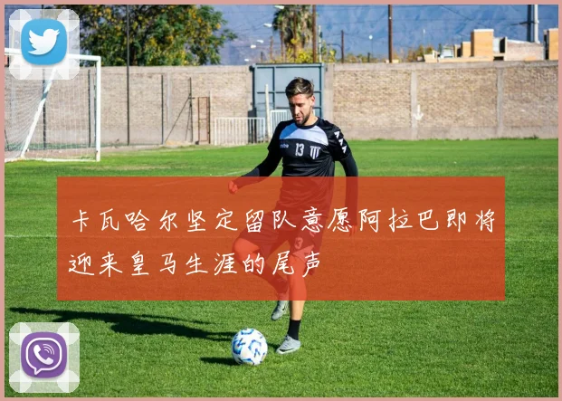 卡瓦哈尔坚定留队意愿阿拉巴即将迎来皇马生涯的尾声