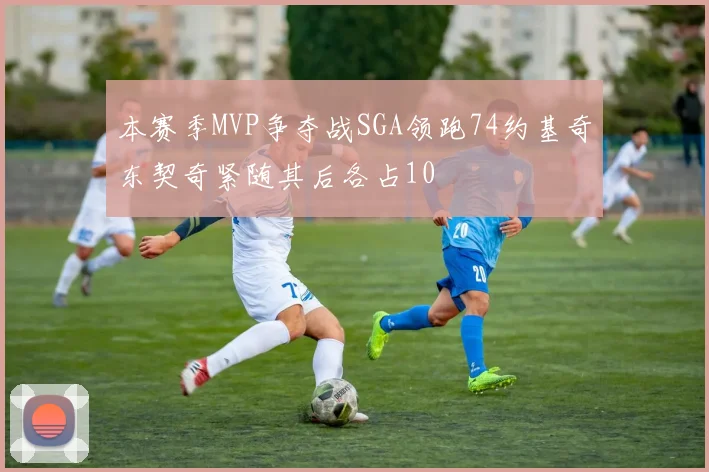 本赛季MVP争夺战SGA领跑74约基奇东契奇紧随其后各占10