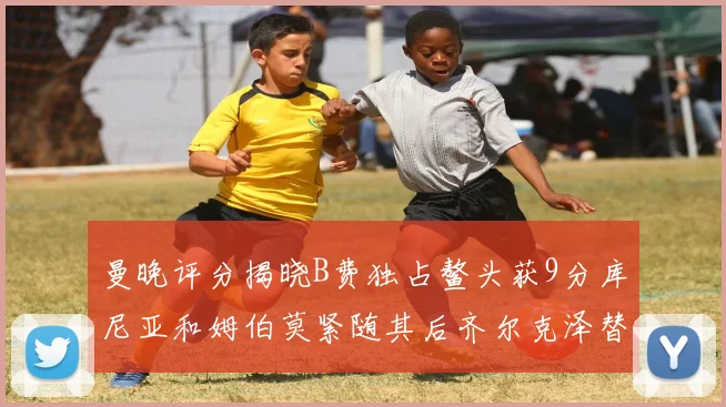曼晚评分揭晓B费独占鳌头获9分库尼亚和姆伯莫紧随其后齐尔克泽替补仅得5分