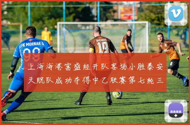 上海海港富盛经开队客场小胜泰安天贶队成功夺得中乙联赛第七轮三分