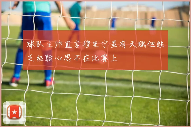 球队主帅直言穆里宁虽有天赋但缺乏经验心思不在比赛上