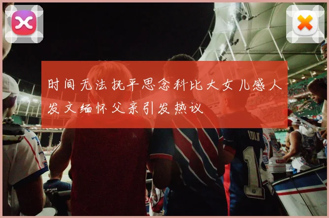 时间无法抚平思念科比大女儿感人发文缅怀父亲引发热议