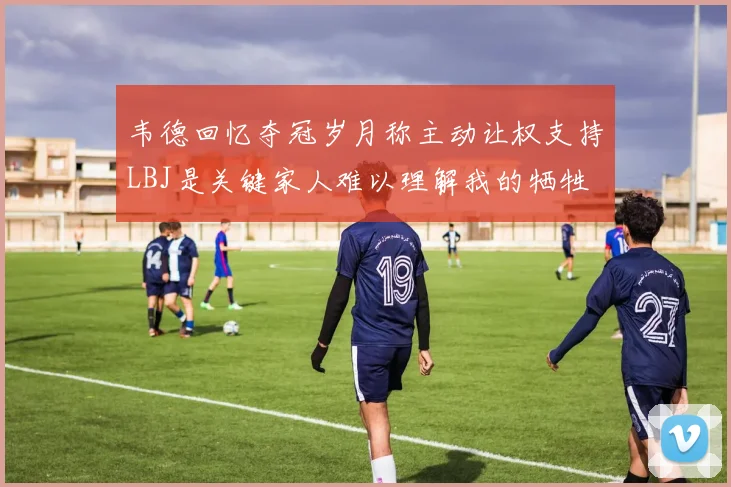 韦德回忆夺冠岁月称主动让权支持LBJ是关键家人难以理解我的牺牲