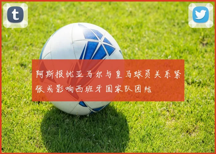 阿斯报忧亚马尔与皇马球员关系紧张或影响西班牙国家队团结
