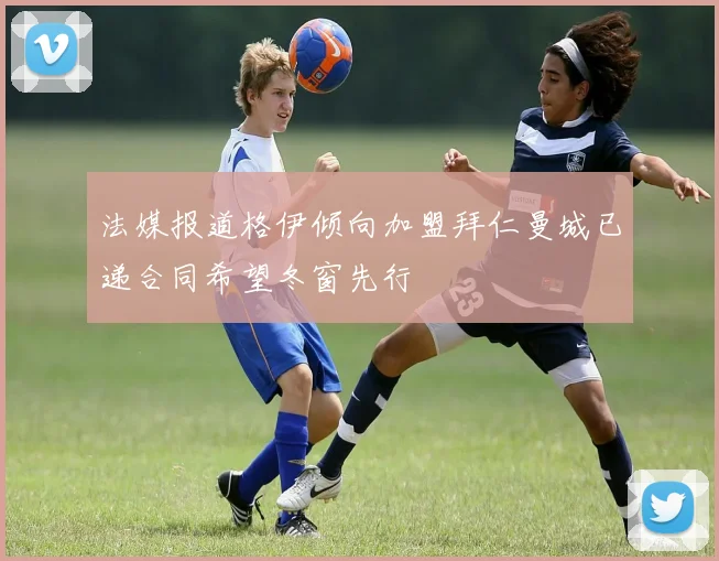 法媒报道格伊倾向加盟拜仁曼城已递合同希望冬窗先行