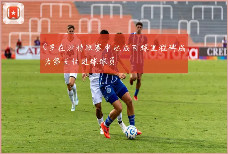 C罗在沙特联赛中达成百球里程碑成为第五位进球球员