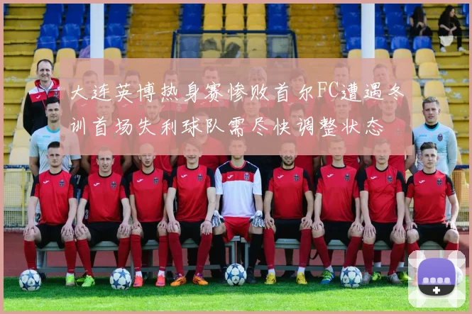 大连英博热身赛惨败首尔FC遭遇冬训首场失利球队需尽快调整状态