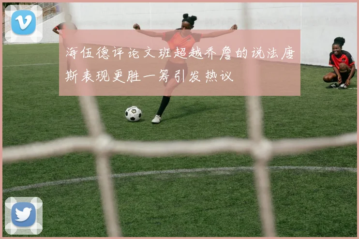 海伍德评论文班超越乔詹的说法唐斯表现更胜一筹引发热议