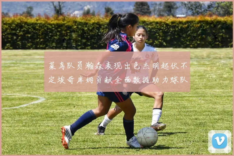 菜鸟队员瀚森表现出色杰明起伏不定埃奇库姆贡献全面数据助力球队