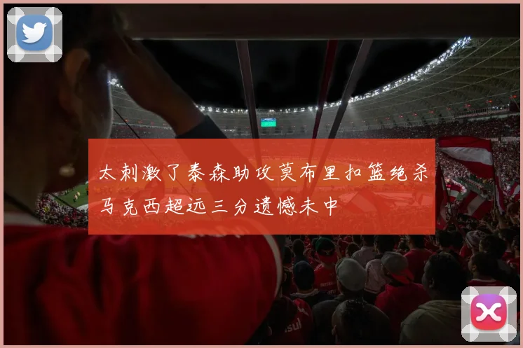 太刺激了泰森助攻莫布里扣篮绝杀马克西超远三分遗憾未中