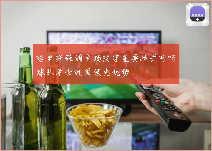 哈里斯强调主场防守重要性并呼吁球队学会巩固领先优势